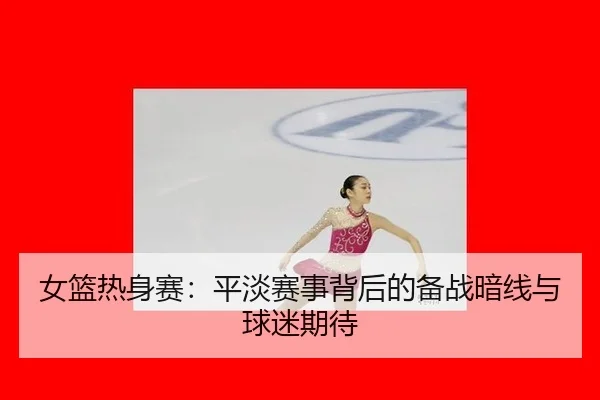 女篮热身赛：平淡赛事背后的备战暗线与球迷期待